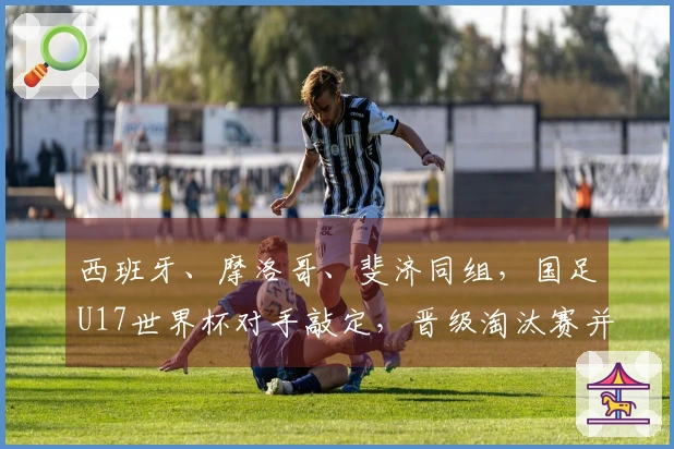西班牙、摩洛哥、斐济同组，国足U17世界杯对手敲定，晋级淘汰赛并非空想
