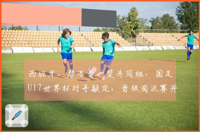 西班牙、摩洛哥、斐济同组，国足U17世界杯对手敲定，晋级淘汰赛并非空想