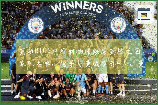 英超BIG6中唯利物浦缺席英格兰国家队名单,枪手与曼城各有4人,曼联送2人入选